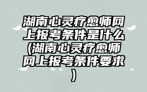 湖南心靈療愈師網(wǎng)上報考條件是什么(湖南心靈療愈師網(wǎng)上報考條件要求)