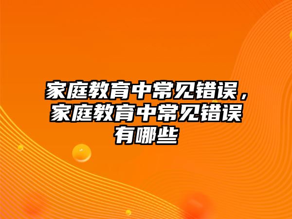 家庭教育中常見錯(cuò)誤，家庭教育中常見錯(cuò)誤有哪些