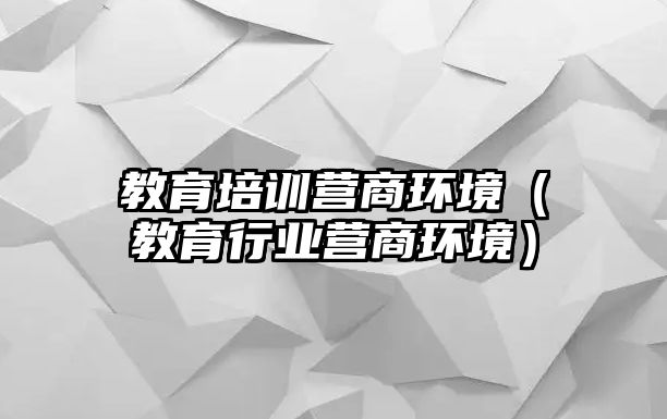 教育培訓(xùn)營(yíng)商環(huán)境（教育行業(yè)營(yíng)商環(huán)境）