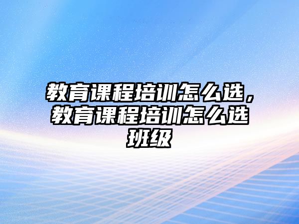 教育課程培訓(xùn)怎么選，教育課程培訓(xùn)怎么選班級(jí)