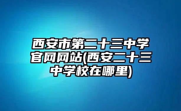 西安市第二十三中學(xué)官網(wǎng)網(wǎng)站(西安二十三中學(xué)校在哪里)