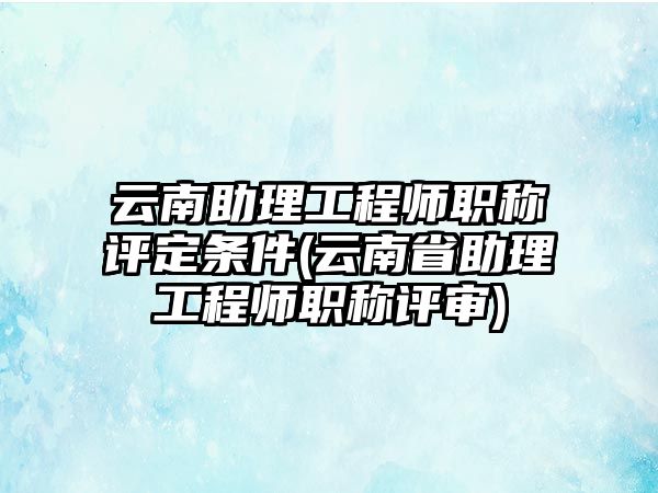 云南助理工程師職稱評定條件(云南省助理工程師職稱評審)