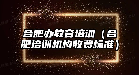 合肥辦教育培訓（合肥培訓機構(gòu)收費標準）