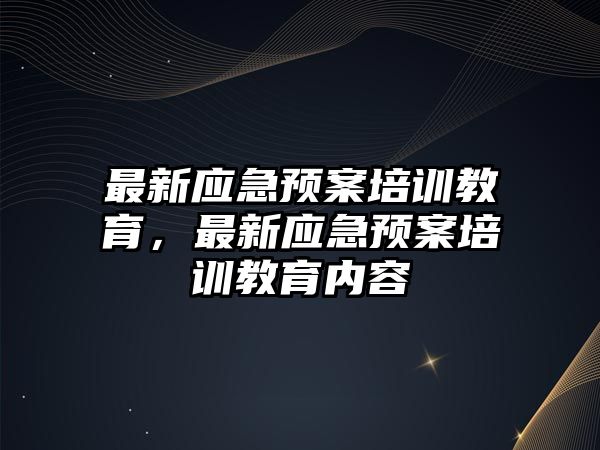 最新應(yīng)急預(yù)案培訓(xùn)教育，最新應(yīng)急預(yù)案培訓(xùn)教育內(nèi)容