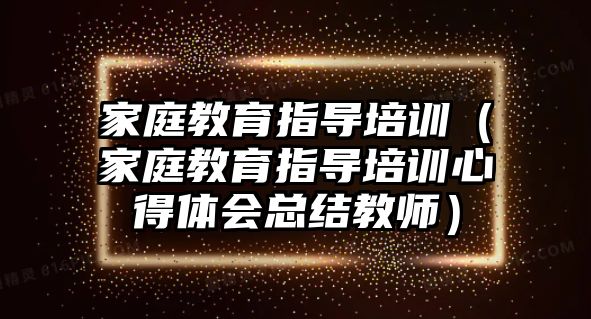 家庭教育指導(dǎo)培訓(xùn)（家庭教育指導(dǎo)培訓(xùn)心得體會(huì)總結(jié)教師）