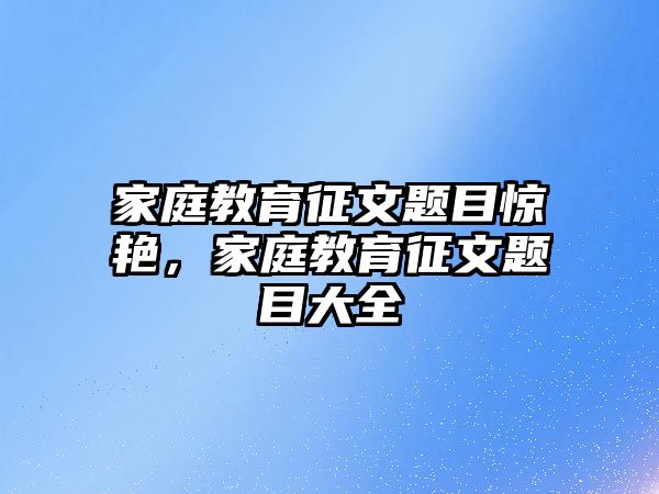 家庭教育征文題目驚艷，家庭教育征文題目大全