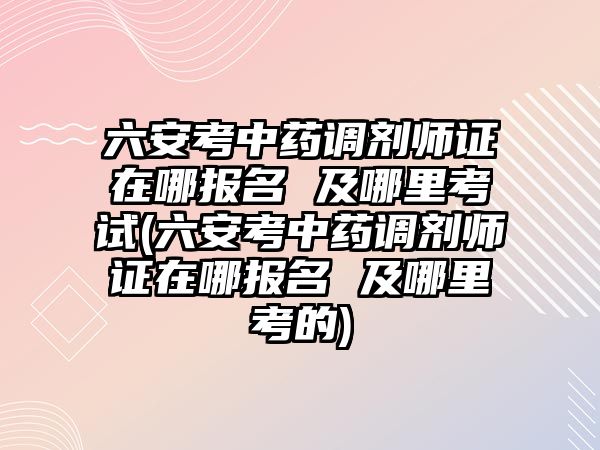 六安考中藥調(diào)劑師證在哪報名 及哪里考試(六安考中藥調(diào)劑師證在哪報名 及哪里考的)