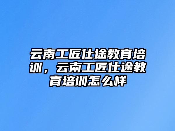 云南工匠仕途教育培訓(xùn)，云南工匠仕途教育培訓(xùn)怎么樣