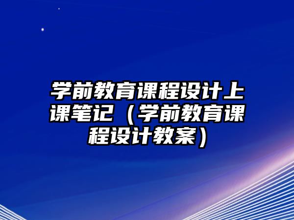 學(xué)前教育課程設(shè)計(jì)上課筆記（學(xué)前教育課程設(shè)計(jì)教案）