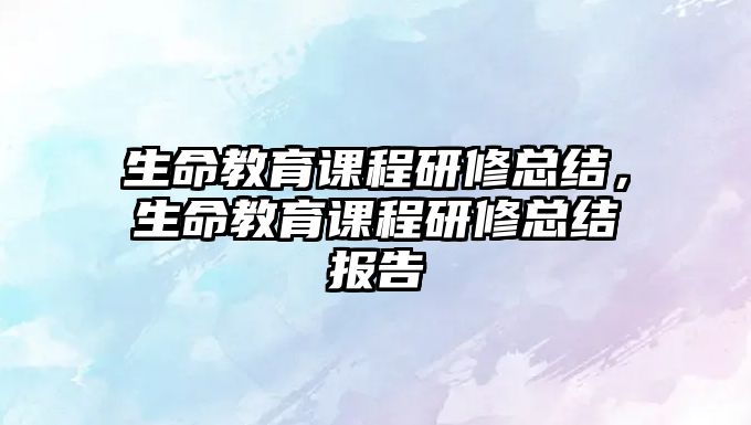 生命教育課程研修總結(jié)，生命教育課程研修總結(jié)報告