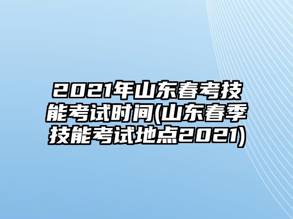 2021年山東春考技能考試時間(山東春季技能考試地點2021)