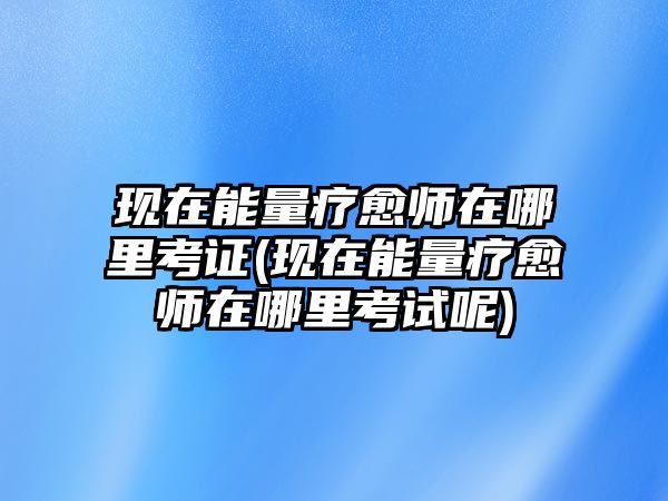 現(xiàn)在能量療愈師在哪里考證(現(xiàn)在能量療愈師在哪里考試呢)