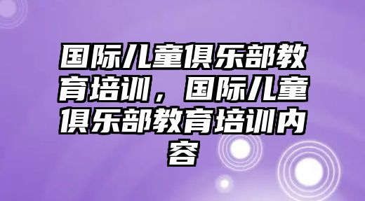 國際兒童俱樂部教育培訓(xùn)，國際兒童俱樂部教育培訓(xùn)內(nèi)容