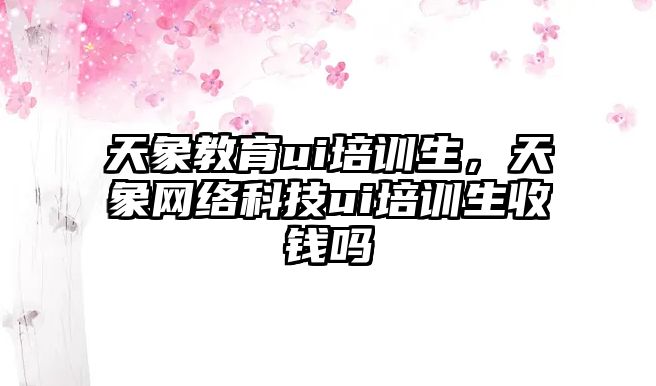 天象教育ui培訓生，天象網絡科技ui培訓生收錢嗎