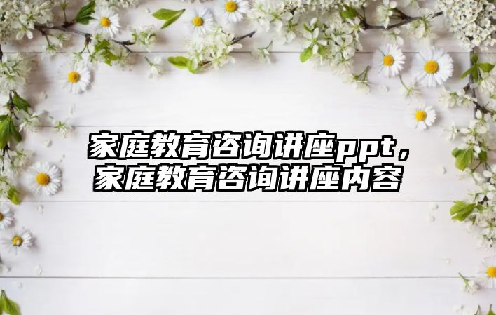 家庭教育咨詢(xún)講座ppt，家庭教育咨詢(xún)講座內(nèi)容