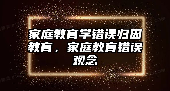 家庭教育學(xué)錯(cuò)誤歸因教育，家庭教育錯(cuò)誤觀念