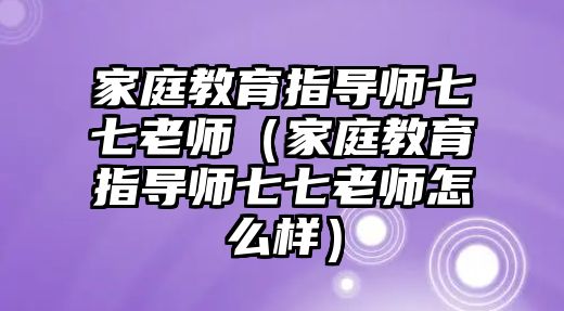 家庭教育指導(dǎo)師七七老師（家庭教育指導(dǎo)師七七老師怎么樣）