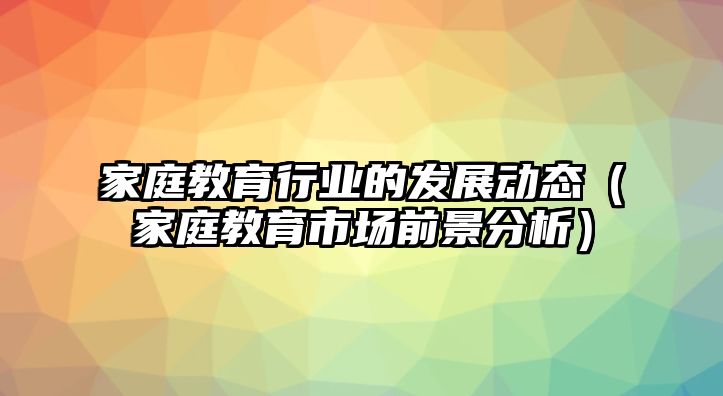 家庭教育行業(yè)的發(fā)展動(dòng)態(tài)（家庭教育市場(chǎng)前景分析）