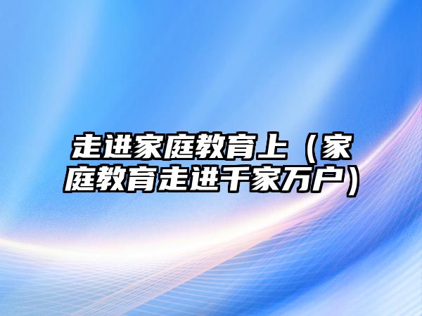 走進(jìn)家庭教育上（家庭教育走進(jìn)千家萬戶）