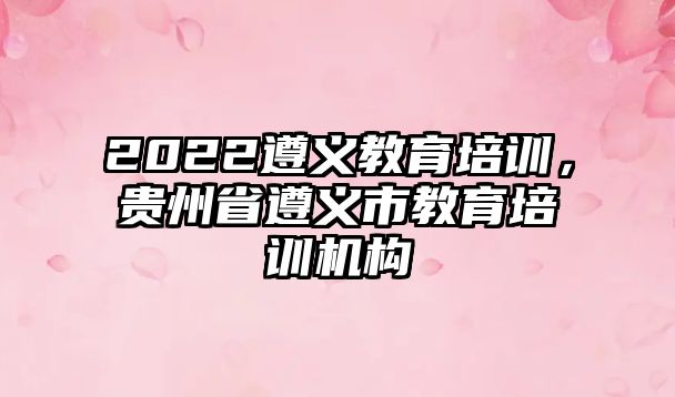 2022遵義教育培訓(xùn)，貴州省遵義市教育培訓(xùn)機構(gòu)