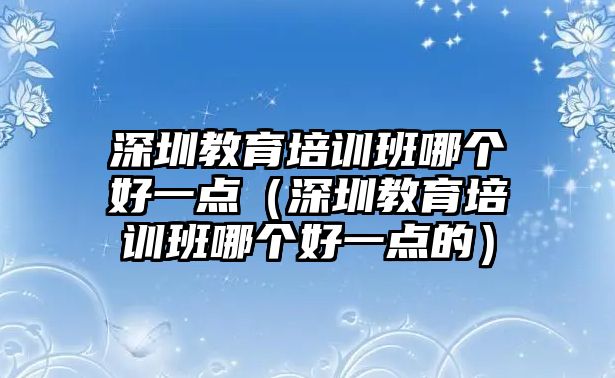 深圳教育培訓(xùn)班哪個(gè)好一點(diǎn)（深圳教育培訓(xùn)班哪個(gè)好一點(diǎn)的）