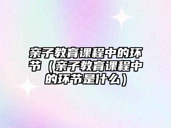 親子教育課程中的環(huán)節(jié)（親子教育課程中的環(huán)節(jié)是什么）