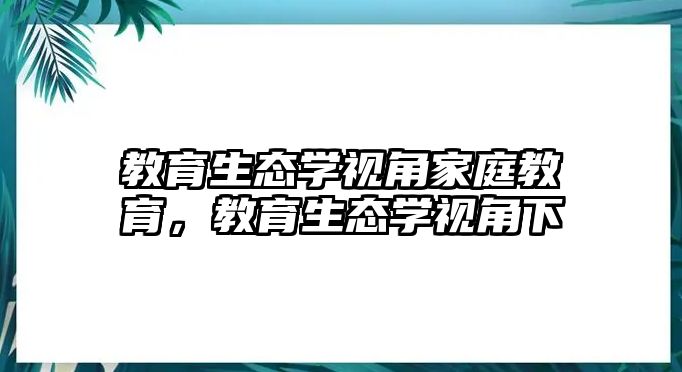 教育生態(tài)學(xué)視角家庭教育，教育生態(tài)學(xué)視角下