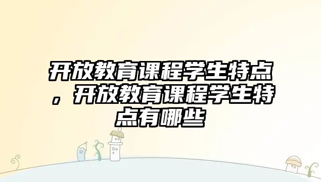 開放教育課程學(xué)生特點，開放教育課程學(xué)生特點有哪些