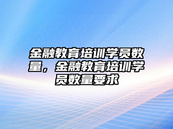 金融教育培訓(xùn)學(xué)員數(shù)量，金融教育培訓(xùn)學(xué)員數(shù)量要求