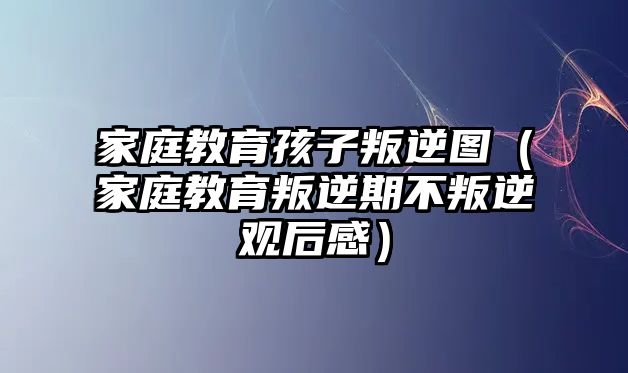 家庭教育孩子叛逆圖（家庭教育叛逆期不叛逆觀后感）