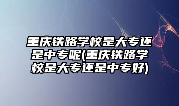 重慶鐵路學(xué)校是大專還是中專呢(重慶鐵路學(xué)校是大專還是中專好)