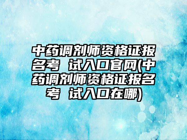 中藥調劑師資格證報名考 試入口官網(wǎng)(中藥調劑師資格證報名考 試入口在哪)