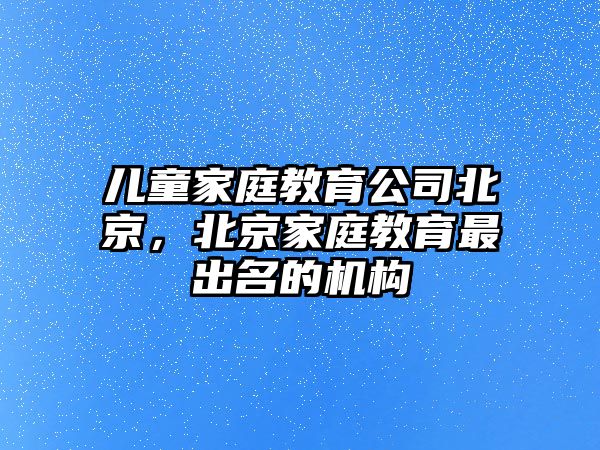 兒童家庭教育公司北京，北京家庭教育最出名的機構(gòu)