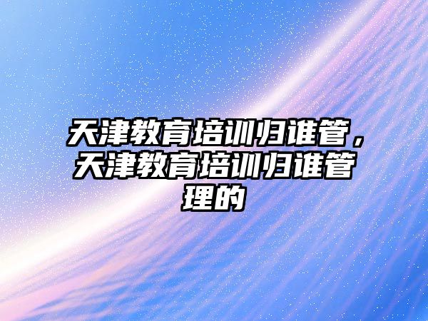 天津教育培訓(xùn)歸誰(shuí)管，天津教育培訓(xùn)歸誰(shuí)管理的