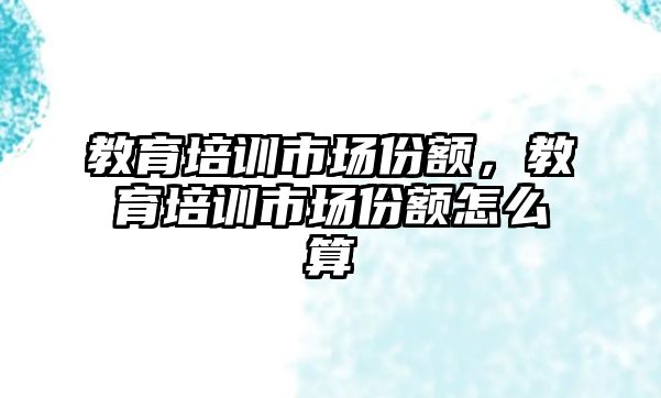 教育培訓(xùn)市場份額，教育培訓(xùn)市場份額怎么算