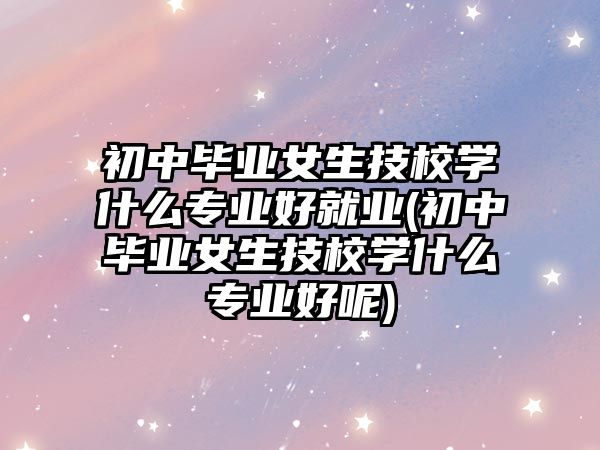 初中畢業(yè)女生技校學(xué)什么專業(yè)好就業(yè)(初中畢業(yè)女生技校學(xué)什么專業(yè)好呢)