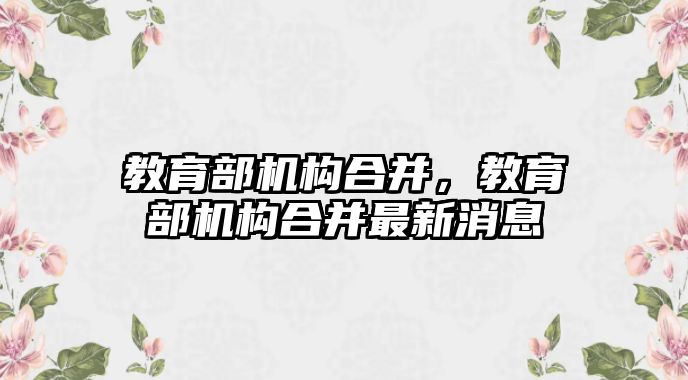 教育部機構合并，教育部機構合并最新消息