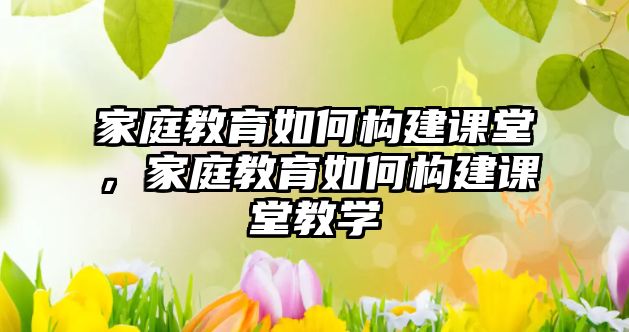 家庭教育如何構(gòu)建課堂，家庭教育如何構(gòu)建課堂教學(xué)