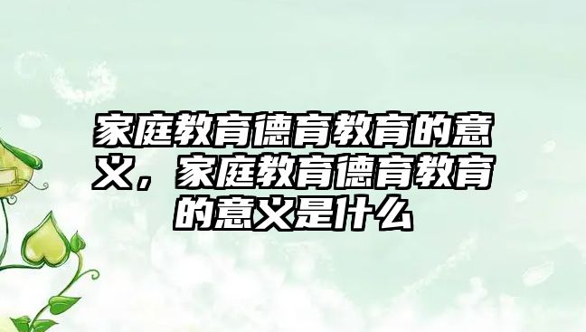 家庭教育德育教育的意義，家庭教育德育教育的意義是什么