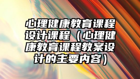 心理健康教育課程設(shè)計(jì)課程（心理健康教育課程教案設(shè)計(jì)的主要內(nèi)容）