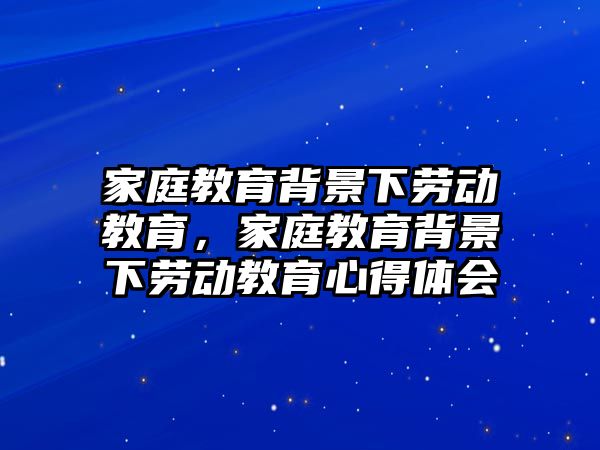 家庭教育背景下勞動(dòng)教育，家庭教育背景下勞動(dòng)教育心得體會(huì)