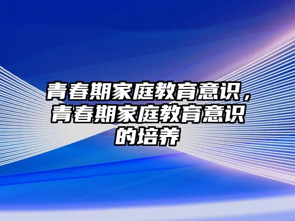 青春期家庭教育意識(shí)，青春期家庭教育意識(shí)的培養(yǎng)