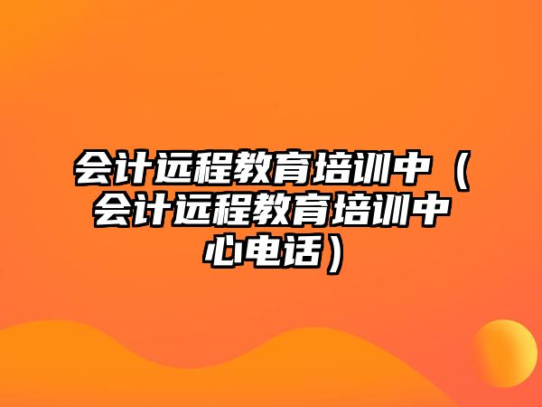 會(huì)計(jì)遠(yuǎn)程教育培訓(xùn)中（會(huì)計(jì)遠(yuǎn)程教育培訓(xùn)中心電話）