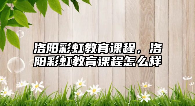 洛陽彩虹教育課程，洛陽彩虹教育課程怎么樣