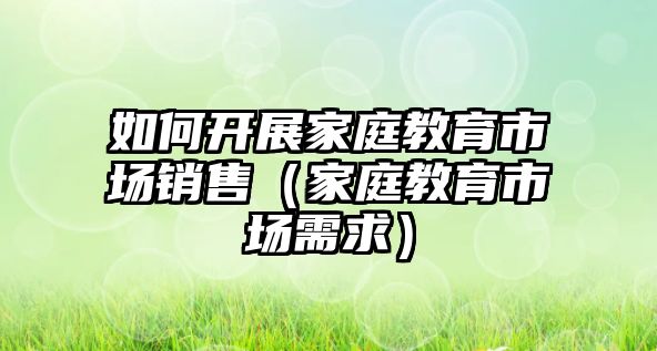 如何開展家庭教育市場銷售（家庭教育市場需求）