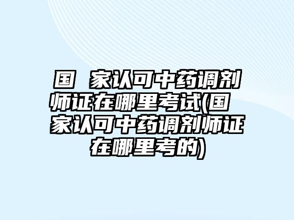 國 家認可中藥調劑師證在哪里考試(國 家認可中藥調劑師證在哪里考的)