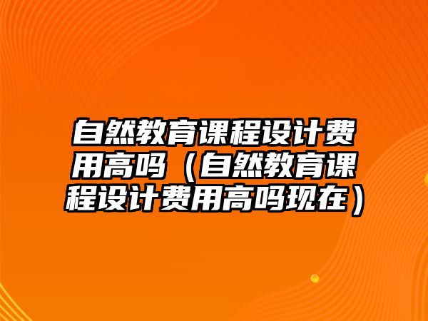 自然教育課程設(shè)計(jì)費(fèi)用高嗎（自然教育課程設(shè)計(jì)費(fèi)用高嗎現(xiàn)在）