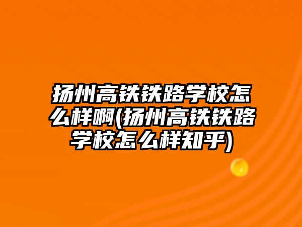 揚州高鐵鐵路學校怎么樣啊(揚州高鐵鐵路學校怎么樣知乎)