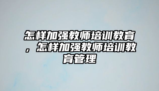 怎樣加強(qiáng)教師培訓(xùn)教育，怎樣加強(qiáng)教師培訓(xùn)教育管理