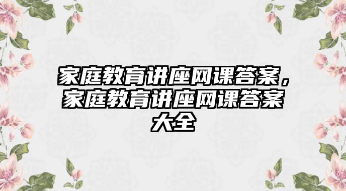 家庭教育講座網(wǎng)課答案，家庭教育講座網(wǎng)課答案大全